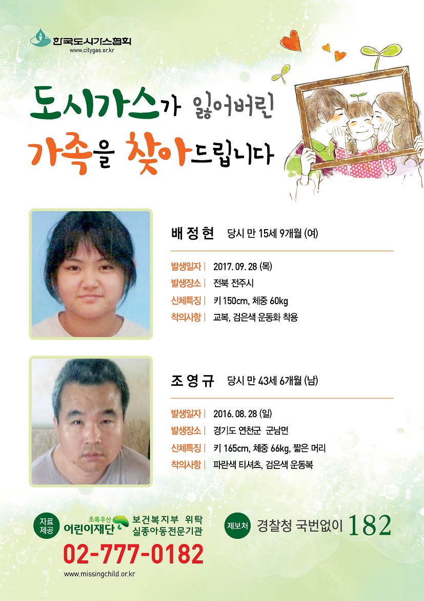 도시가스가 잃어버린 가족을 찾아드립니다. 1.배정현 당시 만15세9개월(여) 발생일자:2017.09.28(목) 발생장소:전북전주시 신체특징:키150cm,체중60kg 착의사항:교복,검은색운동화착용 2. 조영규 당시 만 43세6개월(남) 발생일자:2016.08.28(일) 발생장소:경기도 연천군 군남면 신체특징:키165cm, 체중66kg, 짧은머리 착의사항:파란색티셔츠, 검은색운동복 제보처 경찰청 국번없이 182