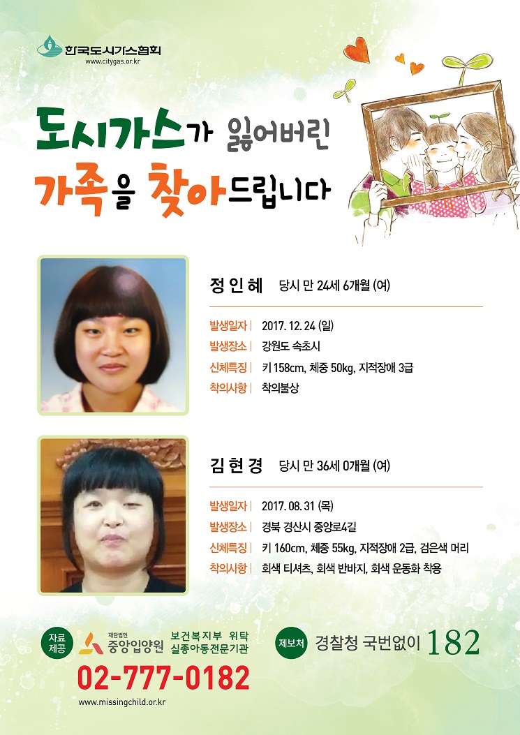 도시가스가 잃어버린 가족을 찾아 드립니다. 1.정인혜 당시 만24세6개월(여) ,발생일자:2017.12.24(일),발생장소:강원도속초시,신체특징:키158cm 체중50kg 지적장애3급,착의사항:착의불상 2.김현경 당시 만36세0개월(여), 발생일자:2017.08.31(목), 발생장소 경북 간산시 중앙로4길, 신체특징:키160cm 체중55kg 지적장애2급 검은색 머리, 착의사항:회색티셔츠 회색반바지 회색운동화착용 자료제공 재단법인 중앙입양원 보건복지부 위탁 실종아동전문기관 02-777-0183 제보처 경찰청 국번없이 182