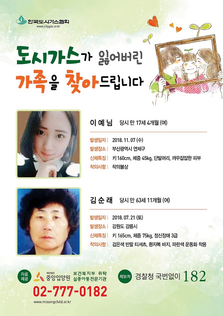도시가스가 잃어버린 가족을 찾아드립니다. 이예님 당시 만 17세 4개월(여), 발생일자 : 2018.11.07(수), 발생장소 : 부산광역시 연제구, 신체특징 : 키160cm, 체중45kg, 단발머리, 까무잡잡한 피부, 착의사항 : 착의불상 , 김순래 당시 만 63세 11개월(여), 발생일자 : 2018.07.21(토), 신체특징 : 키165cm, 체중 75kg, 정신장애 3급, 착의사항 : 검은색 반팔 티셔츠, 환자복 바지, 파란색 운동화 착용, 자료제공 재단법인 중앙입양원 보건복지부 위탁 실종아동전문기관 02-777-0182, 제보처 경찰청 국번없이 182