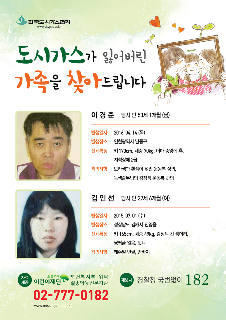 도시가스가 잃어버린 가족을 찾아 드립니다. 이경준 당시 만 53세1개월(남) 발생일자 2016.04.14(목) 발생장소 인천광역시 남동구 신체특징 키170cm, 체중 70kg, 이마 중앙에 혹, 지적장애 2급 착의사항 보라색과 흰색이 섞인 운동복 상의, 녹색줄무늬 검정색 운동복 하위  김인선 당시 만 27세6개월(여) 발생일자 경상남도 김해시 진영읍 신체특징 키 165cm, 체중 49kg, 검정색 긴 생머리, 쌍커풀 없음, 덧니 착의사항 캐주얼 반팔, 반바지 자료제공 어린이재단 초록우산 보건복지부 위탁 실종아동전문기관 02-777-0182 www.missingchild.or.kr 제보처 경찰청 국번없이 182