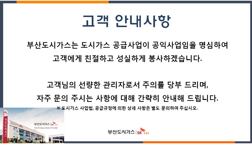 고객안내사항 부산도시가스는 도시가스 공급사업이 공익사업임을 명심하여 고객에게 친절하고 성실하게 봉사하겠습니다. 고객님의 선량한 관리자로서 주의를 당부 드리며, 자주 문의 주시는 사항에 대해 간략히 안내해 드립니다. ※도시가스 사업법, 공급규정에 의한 상세 사항은 별도 문의하여 주십시오. 부산도시가스|SKE&S