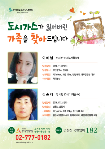 도시가스가 잃어버린 가족을 찾아드립니다 이예님 당시 만 17세 4개월(여) 2018.11.07(수) 부산광역시 연제구 키 160cm 체중 45kg 단발머리 까무잡잡한 피부 착의불상 김순래 당시 만 63세 11개월(여) 2018.07.21(토) 강원도 강릉시 키 165cm 체중 75kg 정신장애 3급 검은색 반팔 티셔츠 환자복 바지 파란색 운동화 착용 중앙입양원 02-777-0182 경찰청 국번없이 182